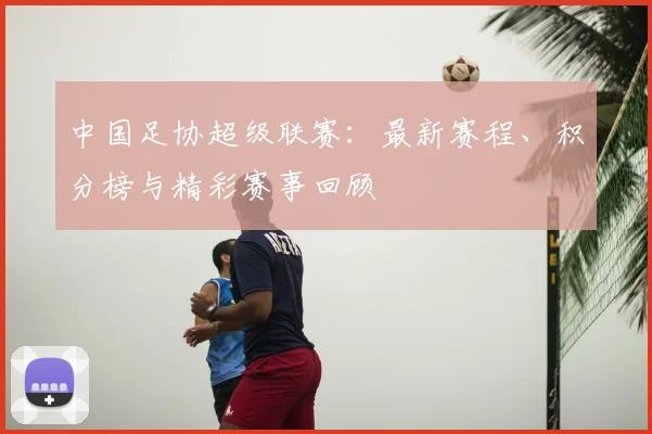 中国足协超级联赛：最新赛程、积分榜与精彩赛事回顾