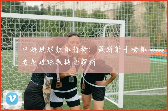 中超进球数排行榜：最新射手榜排名与进球数据全解析